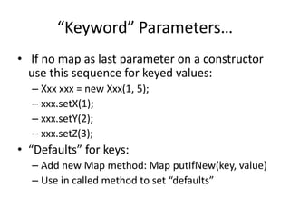 “Keyword” Parameters… 
• If no map as last parameter on a constructor 
use this sequence for keyed values: 
– Xxx xxx = new Xxx(1, 5); 
– xxx.setX(1); 
– xxx.setY(2); 
– xxx.setZ(3); 
• “Defaults” for keys: 
– Add new Map method: Map putIfNew(key, value) 
– Use in called method to set “defaults” 
 