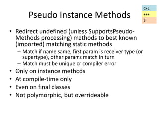 Pseudo Instance Methods 
• Redirect undefined (unless SupportsPseudo- 
Methods processing) methods to best known 
(imported) matching static methods 
– Match if name same, first param is receiver type (or 
supertype), other params match in turn 
– Match must be unique or compiler error 
• Only on instance methods 
• At compile-time only 
• Even on final classes 
• Not polymorphic, but overrideable 
C+L 
+++ 
$ 
 