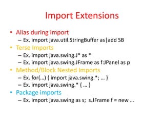 Import Extensions 
• Alias during import 
– Ex. import java.util.StringBuffer as|add SB 
• Terse Imports 
– Ex. import java.swing.J* as * 
– Ex. import java.swing.JFrame as f:JPanel as p 
• Method/Block Nested Imports 
– Ex. for(…) { import java.swing.*; … } 
– Ex. import java.swing.* { … } 
• Package imports 
– Ex. import java.swing as s; s.JFrame f = new … 
 