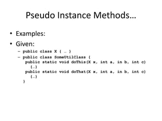 Pseudo Instance Methods… 
• Examples: 
• Given: 
– public class X { … } 
– public class SomeUtilClass { 
public static void doThis(X x, int a, in b, int c) 
{…} 
public static void doThat(X x, int a, in b, int c) 
{…} 
} 
 