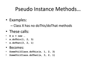 Pseudo Instance Methods… 
• Examples: 
– Class X has no doThis/doThat methods 
• These calls: 
• X x = new … 
• x.doThis(1, 2, 3) 
• x.doThat(3, 2, 1) 
• Becomes: 
• SomeUtilClass.doThis(x, 1, 2, 3) 
• SomeUtilClass.doThat(x, 3, 2, 1) 
 