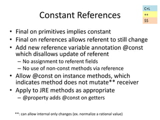 Constant References 
• Final on primitives implies constant 
• Final on references allows referent to still change 
• Add new reference variable annotation @const 
which disallows update of referent 
– No assignment to referent fields 
– No use of non-const methods via reference 
• Allow @const on instance methods, which 
indicates method does not mutate** receiver 
• Apply to JRE methods as appropriate 
– @property adds @const on getters 
C+L 
++ 
**: can allow internal only changes (ex. normalize a rational value) 
$$ 
 