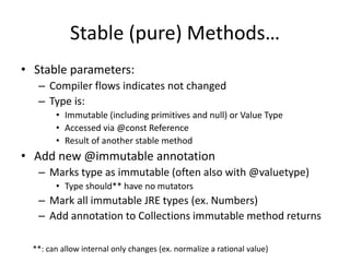 Stable (pure) Methods… 
• Stable parameters: 
– Compiler flows indicates not changed 
– Type is: 
• Immutable (including primitives and null) or Value Type 
• Accessed via @const Reference 
• Result of another stable method 
• Add new @immutable annotation 
– Marks type as immutable (often also with @valuetype) 
• Type should** have no mutators 
– Mark all immutable JRE types (ex. Numbers) 
– Add annotation to Collections immutable method returns 
**: can allow internal only changes (ex. normalize a rational value) 
 