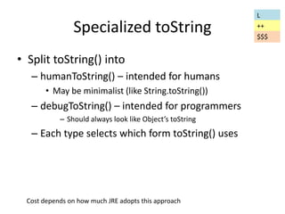 Specialized toString 
• Split toString() into 
– humanToString() – intended for humans 
• May be minimalist (like String.toString()) 
– debugToString() – intended for programmers 
– Should always look like Object’s toString 
– Each type selects which form toString() uses 
L 
++ 
$$$ 
Cost depends on how much JRE adopts this approach 
 