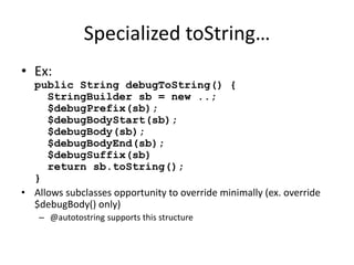 Specialized toString… 
• Ex: 
public String debugToString() { 
StringBuilder sb = new ..; 
$debugPrefix(sb); 
$debugBodyStart(sb); 
$debugBody(sb); 
$debugBodyEnd(sb); 
$debugSuffix(sb) 
return sb.toString(); 
} 
• Allows subclasses opportunity to override minimally (ex. override 
$debugBody() only) 
– @autotostring supports this structure 
 