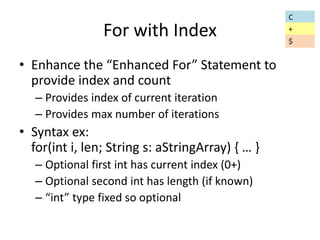 For with Index 
• Enhance the “Enhanced For” Statement to 
provide index and count 
– Provides index of current iteration 
– Provides max number of iterations 
• Syntax ex: 
for(int i, len; String s: aStringArray) { … } 
– Optional first int has current index (0+) 
– Optional second int has length (if known) 
– “int” type fixed so optional 
C 
+ 
$ 
 