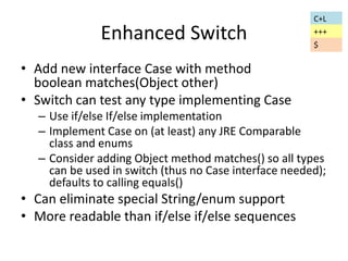 Enhanced Switch 
• Add new interface Case with method 
boolean matches(Object other) 
• Switch can test any type implementing Case 
– Use if/else If/else implementation 
– Implement Case on (at least) any JRE Comparable 
class and enums 
– Consider adding Object method matches() so all types 
can be used in switch (thus no Case interface needed); 
defaults to calling equals() 
• Can eliminate special String/enum support 
• More readable than if/else if/else sequences 
C+L 
+++ 
$ 
 