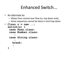 Enhanced Switch... 
• An alternate to: 
– Allows finer control over flow (vs: top down only) 
– Some sequences cannot be done in strict top-down 
• Class z = new ….; 
switch(z) { 
case Xxxx.class: 
case Number.class: 
: 
case String.class: 
: 
break; 
: 
} 
 