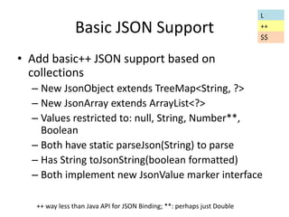 Basic JSON Support 
• Add basic++ JSON support based on 
collections 
– New JsonObject extends TreeMap<String, ?> 
– New JsonArray extends ArrayList<?> 
– Values restricted to: null, String, Number**, 
Boolean 
– Both have static parseJson(String) to parse 
– Has String toJsonString(boolean formatted) 
– Both implement new JsonValue marker interface 
++ way less than Java API for JSON Binding; **: perhaps just Double 
L 
++ 
$$ 
 