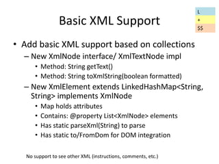 Basic XML Support 
• Add basic XML support based on collections 
– New XmlNode interface/ XmlTextNode impl 
• Method: String getText() 
• Method: String toXmlString(boolean formatted) 
– New XmlElement extends LinkedHashMap<String, 
String> implements XmlNode 
• Map holds attributes 
• Contains: @property List<XmlNode> elements 
• Has static parseXml(String) to parse 
• Has static to/FromDom for DOM integration 
No support to see other XML (instructions, comments, etc.) 
L 
+ 
$$ 
 