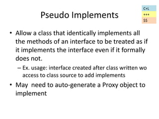 Pseudo Implements 
C+L 
+++ 
$$ 
• Allow a class that identically implements all 
the methods of an interface to be treated as if 
it implements the interface even if it formally 
does not. 
– Ex. usage: interface created after class written wo 
access to class source to add implements 
• May need to auto-generate a Proxy object to 
implement 
 