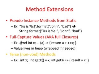 Method Extensions 
• Pseudo Instance Methods from Static 
– Ex. “%s is %s!”.format(“John”, “bad”)  
String.format(“%s is %s!”, “John”, “bad”) 
• Full-Capture Values (AKA full Closures) 
– Ex. @ref int x; … (a) -> { return a + ++x; } 
– Value lives in heap (wrapped if needed) 
• Terse (non-void) Methods 
– Ex. int x; int getX() = x; int getX() = { result = x; } 
 