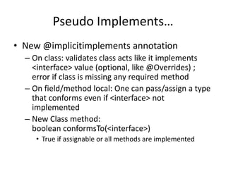 Pseudo Implements… 
• New @implicitimplements annotation 
– On class: validates class acts like it implements 
<interface> value (optional, like @Overrides) ; 
error if class is missing any required method 
– On field/method local: One can pass/assign a type 
that conforms even if <interface> not 
implemented 
– New Class method: 
boolean conformsTo(<interface>) 
• True if assignable or all methods are implemented 
 