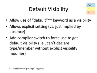 Default Visibility 
• Allow use of “default”** keyword as a visibility 
• Allows explicit setting (vs. just implied by 
absence) 
• Add compiler switch to force use to get 
default visibility (i.e., can’t declare 
type/member without explicit visibility 
modifier) 
**: possibly use “package” keyword 
C+L 
+ 
$ 
 