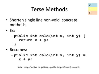 Terse Methods 
• Shorten single line non-void, concrete 
methods 
• Ex: 
– public int calc(int x, int y) { 
return x + y; 
} 
• Becomes: 
– public int calc(int x, int y) = 
x + y; 
Note: very effective on getters – public int getCount() = count; 
C 
+ 
$ 
 