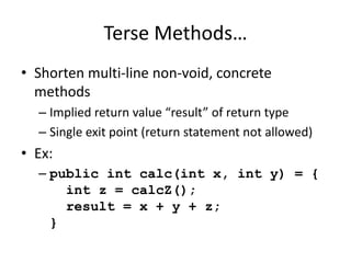 Terse Methods… 
• Shorten multi-line non-void, concrete 
methods 
– Implied return value “result” of return type 
– Single exit point (return statement not allowed) 
• Ex: 
– public int calc(int x, int y) = { 
int z = calcZ(); 
result = x + y + z; 
} 
 