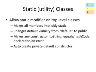 Static (utility) Classes 
• Allow static modifier on top-level classes 
C 
+ 
$ 
– Makes all members implicitly static 
– Changes default viability from “default” to public 
– Makes any constructor, toString, equals/hashCode 
declaration an error 
– Auto create private default constructor 
 