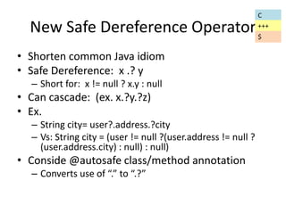 New Safe Dereference Operator 
• Shorten common Java idiom 
• Safe Dereference: x .? y 
– Short for: x != null ? x.y : null 
• Can cascade: (ex. x.?y.?z) 
• Ex. 
– String city= user?.address.?city 
– Vs: String city = (user != null ?(user.address != null ? 
(user.address.city) : null) : null) 
• Conside @autosafe class/method annotation 
– Converts use of “.” to “.?” 
C 
+++ 
$ 
 