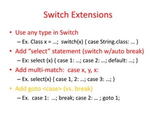 Switch Extensions 
• Use any type in Switch 
– Ex. Class x = …; switch(x) { case String.class: … } 
• Add “select” statement (switch w/auto break) 
– Ex: select (x) { case 1: …; case 2: …; default: …; } 
• Add multi-match: case x, y, x: 
– Ex. select(x) { case 1, 2: …; case 3: …; } 
• Add goto <case> (vs. break) 
– Ex. case 1: …; break; case 2: … ; goto 1; 
 