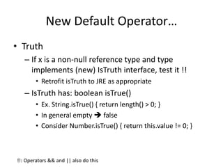 New Default Operator… 
• Truth 
– If x is a non-null reference type and type 
implements (new) IsTruth interface, test it !! 
• Retrofit isTruth to JRE as appropriate 
– IsTruth has: boolean isTrue() 
• Ex. String.isTrue() { return length() > 0; } 
• In general empty  false 
• Consider Number.isTrue() { return this.value != 0; } 
!!: Operators && and || also do this 
 
