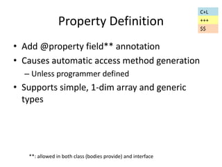 Property Definition 
• Add @property field** annotation 
• Causes automatic access method generation 
– Unless programmer defined 
• Supports simple, 1-dim array and generic 
types 
C+L 
+++ 
$$ 
**: allowed in both class (bodies provide) and interface 
 