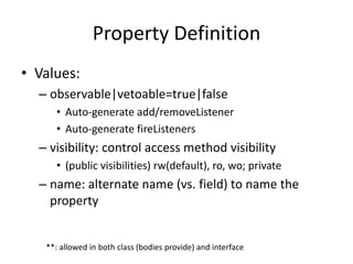 Property Definition 
• Values: 
– observable|vetoable=true|false 
• Auto-generate add/removeListener 
• Auto-generate fireListeners 
– visibility: control access method visibility 
• (public visibilities) rw(default), ro, wo; private 
– name: alternate name (vs. field) to name the 
property 
**: allowed in both class (bodies provide) and interface 
 