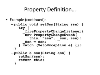 Property Definition… 
• Example (continued): 
– public void setSsn(String ssn) { 
try { 
_firePropertyChangeListener( 
new PropertyChangeEvent( 
this, “ssn”, _ssn, ssn); 
_ssn = ssn; 
} catch (VetoException e) {}; 
} 
– public X ssn(String ssn) { 
setSsn(ssn); 
return this; 
} 
 