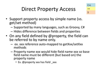 Direct Property Access 
• Support property access by simple name (vs. 
get/set method) 
– Supported by many languages, such as Groovy, C# 
– Hides difference between fields and properties 
• On any field defined by @property, the field can 
be referred to by name only. 
– ex. xxx reference auto-mapped to getXxx/setXxx 
methods 
– Property name xxx would hide field name xxx so base 
field name must be different (but based on) the 
property name 
• Ex. @property xxx has field _xxx 
C+L 
++ 
$ 
 