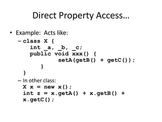 Direct Property Access… 
• Example: Acts like: 
– class X { 
int _a, _b, _c; 
public void xxx() { 
setA(getB() + getC()); 
} 
} 
– In other class: 
X x = new x(); 
int z = x.getA() + x.getB() + 
x.getC(); 
 