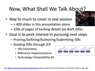 Now, What Shall We Talk About? 
• Way to much to cover in one session 
– > 400 slides in this presentation alone 
– 100s of pages of backing details (as draft JSRs) 
• Goal is to peek interest in pursuing next steps 
– Pruning/Defining/Authoring/Submitting JSRs 
– Guiding JSRs through JCP 
• JSR Committee 
• Reference Implementation 
• Technology Compatibility Kit 
See https://www.jcp.org/en/jsr/proposal (may need to be JCP member to see this; free to sign up) 
 