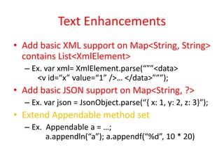Text Enhancements 
• Add basic XML support on Map<String, String> 
contains List<XmlElement> 
– Ex. var xml= XmlElement.parse(“””<data> 
<v id=“x” value=“1” />… </data>”””); 
• Add basic JSON support on Map<String, ?> 
– Ex. var json = JsonObject.parse(“{ x: 1, y: 2, z: 3}”); 
• Extend Appendable method set 
– Ex. Appendable a = …; 
a.appendln(“a”); a.appendf(“%d”, 10 * 20) 
 