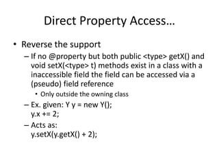 Direct Property Access… 
• Reverse the support 
– If no @property but both public <type> getX() and 
void setX(<type> t) methods exist in a class with a 
inaccessible field the field can be accessed via a 
(pseudo) field reference 
• Only outside the owning class 
– Ex. given: Y y = new Y(); 
y.x += 2; 
– Acts as: 
y.setX(y.getX() + 2); 
 