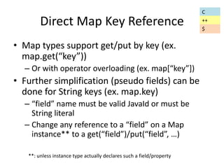 Direct Map Key Reference 
• Map types support get/put by key (ex. 
map.get(“key”)) 
– Or with operator overloading (ex. map[“key”]) 
• Further simplification (pseudo fields) can be 
done for String keys (ex. map.key) 
– “field” name must be valid JavaId or must be 
String literal 
– Change any reference to a “field” on a Map 
instance** to a get(“field”)/put(“field”, …) 
**: unless instance type actually declares such a field/property 
C 
++ 
$ 
 