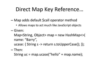 Direct Map Key Reference… 
– Map adds default $call operator method 
• Allows maps to act much like JavaScript objects 
– Given: 
Map<String, Object> map = new HashMap<>( 
name: “Barry”, 
ucase: { String s -> return s.toUpperCase(); }); 
– Then: 
String uc = map.ucase(“hello” + map.name); 
 