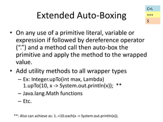 Extended Auto-Boxing 
• On any use of a primitive literal, variable or 
expression if followed by dereference operator 
(“.”) and a method call then auto-box the 
primitive and apply the method to the wrapped 
value. 
• Add utility methods to all wrapper types 
– Ex: Integer.upTo(int max, Lambda) 
1.upTo(10, x -> System.out.println(x)); ** 
– Java.lang.Math functions 
– Etc. 
**: Also can achieve as: 1..<10.each(x -> System.out.println(x)); 
C+L 
+++ 
$ 
 