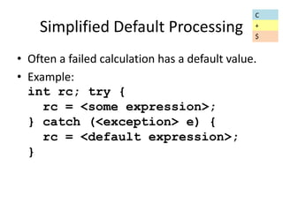 Simplified Default Processing 
• Often a failed calculation has a default value. 
• Example: 
int rc; try { 
rc = <some expression>; 
} catch (<exception> e) { 
rc = <default expression>; 
} 
C 
+ 
$ 
 