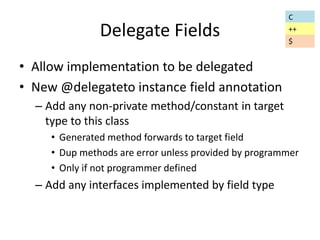 Delegate Fields 
• Allow implementation to be delegated 
• New @delegateto instance field annotation 
– Add any non-private method/constant in target 
type to this class 
• Generated method forwards to target field 
• Dup methods are error unless provided by programmer 
• Only if not programmer defined 
– Add any interfaces implemented by field type 
C 
++ 
$ 
 