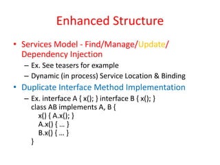 Enhanced Structure 
• Services Model - Find/Manage/Update/ 
Dependency Injection 
– Ex. See teasers for example 
– Dynamic (in process) Service Location & Binding 
• Duplicate Interface Method Implementation 
– Ex. interface A { x(); } interface B { x(); } 
class AB implements A, B { 
x() { A.x(); } 
A.x() { … } 
B.x() { … } 
} 
 
