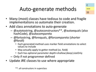 Auto-generate methods 
• Many (most) classes have tedious to code and fragile 
implementations so automate their creation. 
• Add class annotations to auto-generate 
– @autotostring, @autoconstructors**, @autoequals (also 
hashCode), @autocompareto 
– @fortostring, @forequals, @forcompareto (shorter 
@forall) 
• Each generated method uses marker field annotations to select 
values to include 
• May actually apply to getter method (vs. field) 
• Each has optional parameter depth=shallow|deep|sizeOnly 
– Only if not programmer defined 
• Update JRE classes to use where appropriate 
**: all constructors in superclass 
C 
+++ 
$$ 
 