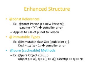 Enhanced Structure 
• @const References 
– Ex. @const Person p = new Person(); 
p.name =“x”;  compiler error 
– Applies to use of p; not to Person 
• @immutable Types 
– Ex. @immutable class Xxx { public int x; } 
Xxx i = ...; i.x = 1;  compiler error 
• @pure (cacheable) Methods 
– Ex. @pure Object x() { … } 
Object p = x(), q = x(), r= x(); assert(p == q == r); 
 