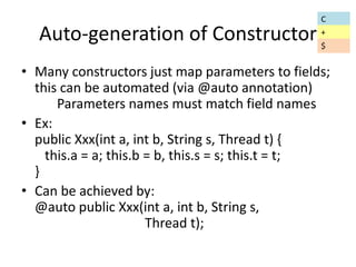 Auto-generation of Constructor 
• Many constructors just map parameters to fields; 
this can be automated (via @auto annotation) 
Parameters names must match field names 
• Ex: 
public Xxx(int a, int b, String s, Thread t) { 
this.a = a; this.b = b, this.s = s; this.t = t; 
} 
• Can be achieved by: 
@auto public Xxx(int a, int b, String s, 
Thread t); 
C 
+ 
$ 
 