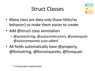 Struct Classes 
• Many class are data-only (have little/no 
behavior) so make them easier to create 
• Add @struct class annotation 
– @autotostring, @autoconstructors, @autoequals 
@autocompareto auto added 
• All fields automatically have @property, 
@fortostring, @forcompareto, @forequals 
*: if Comparable implemented 
C 
++ 
$ 
 