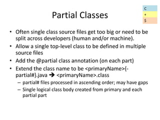Partial Classes 
• Often single class source files get too big or need to be 
split across developers (human and/or machine). 
• Allow a single top-level class to be defined in multiple 
source files 
• Add the @partial class annotation (on each part) 
• Extend the class name to be <primaryName>{- 
partial#}.java  <primaryName>.class 
– partial# files processed in ascending order; may have gaps 
– Single logical class body created from primary and each 
partial part 
C 
+ 
$ 
 