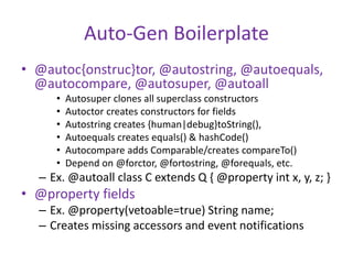 Auto-Gen Boilerplate 
• @autoc{onstruc}tor, @autostring, @autoequals, 
@autocompare, @autosuper, @autoall 
• Autosuper clones all superclass constructors 
• Autoctor creates constructors for fields 
• Autostring creates {human|debug}toString(), 
• Autoequals creates equals() & hashCode() 
• Autocompare adds Comparable/creates compareTo() 
• Depend on @forctor, @fortostring, @forequals, etc. 
– Ex. @autoall class C extends Q { @property int x, y, z; } 
• @property fields 
– Ex. @property(vetoable=true) String name; 
– Creates missing accessors and event notifications 
 