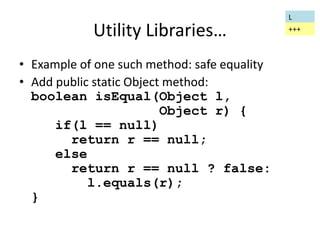 Utility Libraries… 
• Example of one such method: safe equality 
• Add public static Object method: 
boolean isEqual(Object l, 
Object r) { 
if(l == null) 
return r == null; 
else 
return r == null ? false: 
l.equals(r); 
} 
L 
+++ 
 