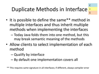 Duplicate Methods in Interface 
• It is possible to define the same** method in 
multiple interfaces and thus inherit multiple 
methods when implementing the interfaces 
– Today Java folds them into one method, but this 
may break semantic meaning of the methods 
• Allow clients to select implementation of each 
method 
– Qualify by interface 
– By default one implementation covers all 
C 
+ 
** This requires same signature in all interfaces; if different, always compiler error 
$ 
 