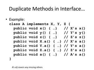 Duplicate Methods in Interface… 
• Example: 
class A implements X, Y, Z { 
public void x() { …} // X’s x() 
public void y() { …} // Y’s y() 
public void z() { …} // Z’s z() 
public void X.a() { …} // X’s a() 
public void Y.a() { …} // Y’s a() 
public void Z.a() { …} // Z’s a() 
public void a() { …} // A’s a() 
} 
A’s a() covers any missing others 
 