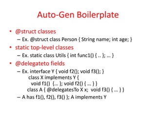 Auto-Gen Boilerplate 
• @struct classes 
– Ex. @struct class Person { String name; int age; } 
• static top-level classes 
– Ex. static class Utils { int func1() { .. }; … } 
• @delegateto fields 
– Ex. interface Y { void f2(); void f3(); } 
class X implements Y { 
void f1() {… }; void f2() { … } } 
class A { @delegatesTo X x; void f3() { … } } 
– A has f1(), f2(), f3() }; A implements Y 
 