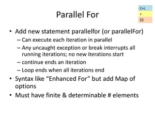 Parallel For 
• Add new statement parallelfor (or parallelFor) 
– Can execute each iteration in parallel 
– Any uncaught exception or break interrupts all 
running iterations; no new iterations start 
– continue ends an iteration 
– Loop ends when all iterations end 
• Syntax like “Enhanced For” but add Map of 
options 
• Must have finite & determinable # elements 
C+L 
+ 
$$ 
 