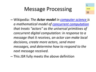 Message Processing 
L 
+++ 
$$ 
– Wikipedia: The Actor model in computer science is 
a mathematical model of concurrent computation 
that treats "actors" as the universal primitives of 
concurrent digital computation: in response to a 
message that it receives, an actor can make local 
decisions, create more actors, send more 
messages, and determine how to respond to the 
next message received. 
– This JSR fully meets the above definition 
 